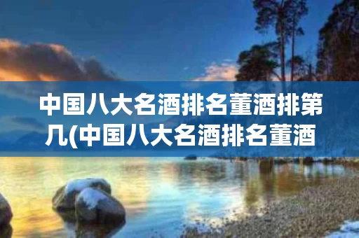 中国八大名酒排名董酒排第几(中国八大名酒排名董酒是什么地方产的)