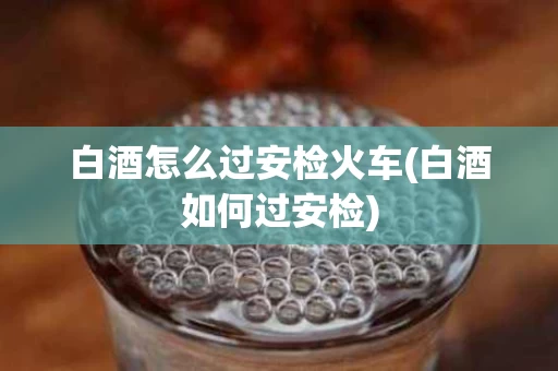 白酒怎么过安检火车(白酒如何过安检)