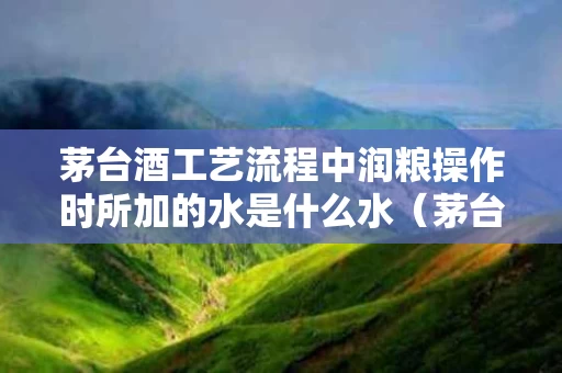 茅台酒工艺流程中润粮操作时所加的水是什么水（茅台酿酒粮食）