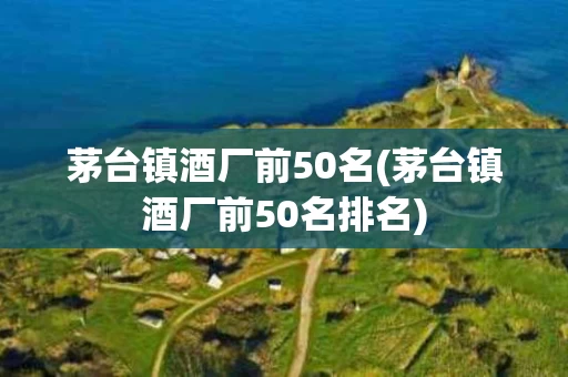 茅台镇酒厂前50名(茅台镇酒厂前50名排名)