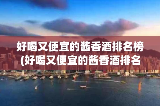 好喝又便宜的酱香酒排名榜(好喝又便宜的酱香酒排名榜前十名)
