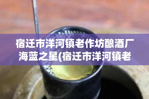 宿迁市洋河镇老作坊酿酒厂海蓝之星(宿迁市洋河镇老作坊酿酒厂海蓝之星价格)