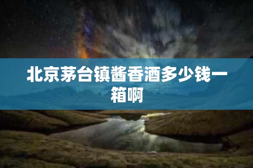 北京茅台镇酱香酒多少钱一箱啊
