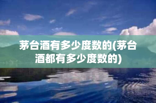 茅台酒有多少度数的(茅台酒都有多少度数的)