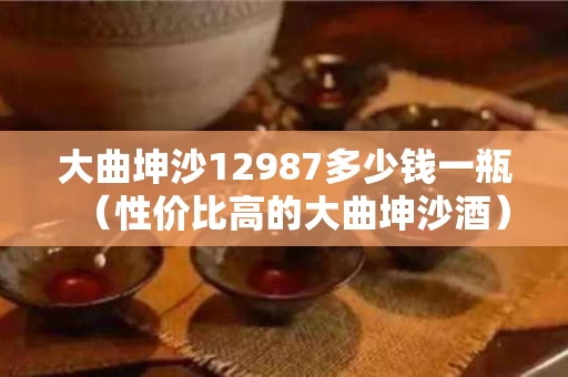 大曲坤沙12987多少钱一瓶（性价比高的大曲坤沙酒）