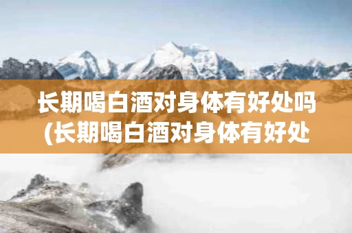 长期喝白酒对身体有好处吗(长期喝白酒对身体有好处吗女生)