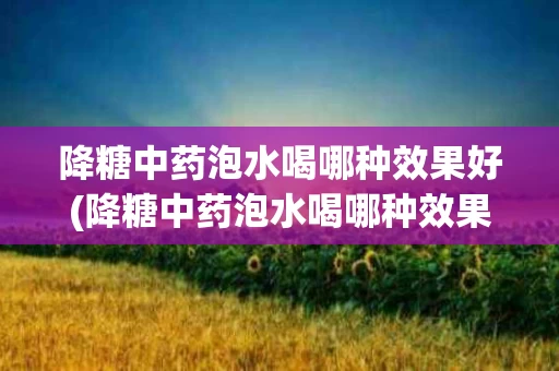降糖中药泡水喝哪种效果好(降糖中药泡水喝哪种效果好一点)