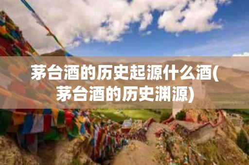 茅台酒的历史起源什么酒(茅台酒的历史渊源)