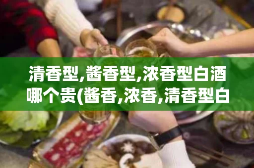 清香型,酱香型,浓香型白酒哪个贵(酱香,浓香,清香型白酒哪个好)