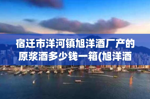 宿迁市洋河镇旭洋酒厂产的原浆酒多少钱一箱(旭洋酒厂产品价格)