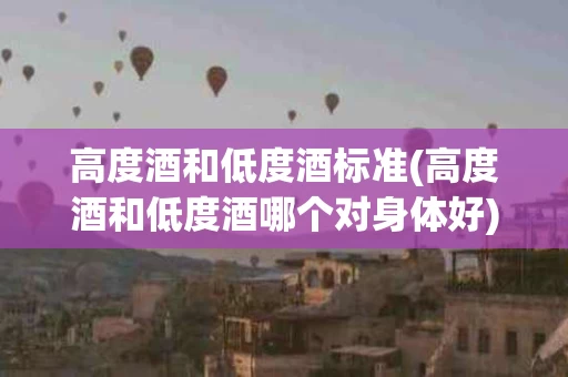 高度酒和低度酒标准(高度酒和低度酒哪个对身体好)