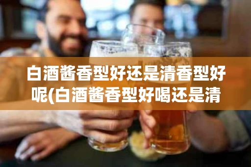 白酒酱香型好还是清香型好呢(白酒酱香型好喝还是清香型好喝)