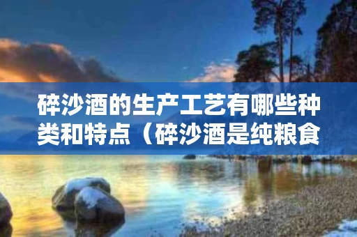 碎沙酒的生产工艺有哪些种类和特点（碎沙酒是纯粮食酒吗?）