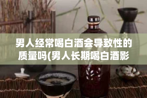 男人经常喝白酒会导致性的质量吗(男人长期喝白酒影响怀孕吗)