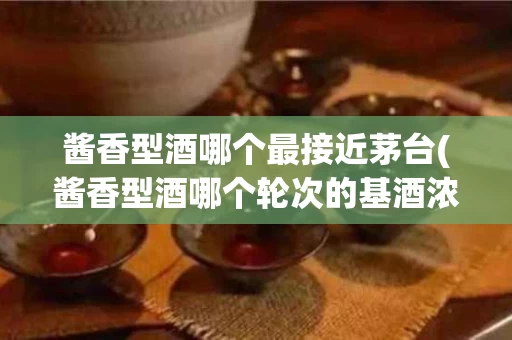 酱香型酒哪个最接近茅台(酱香型酒哪个轮次的基酒浓度相对较高)
