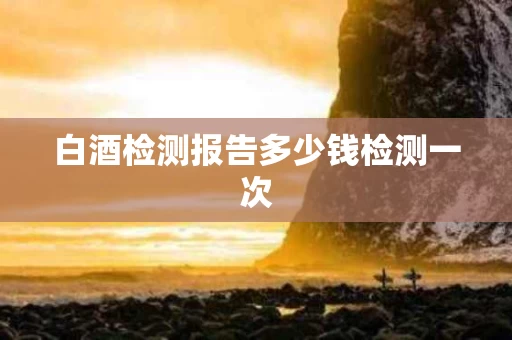 白酒检测报告多少钱检测一次