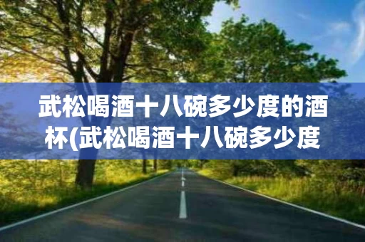 武松喝酒十八碗多少度的酒杯(武松喝酒十八碗多少度的酒杯啊)