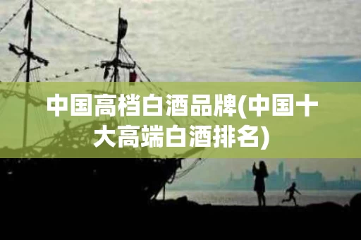 中国高档白酒品牌(中国十大高端白酒排名)