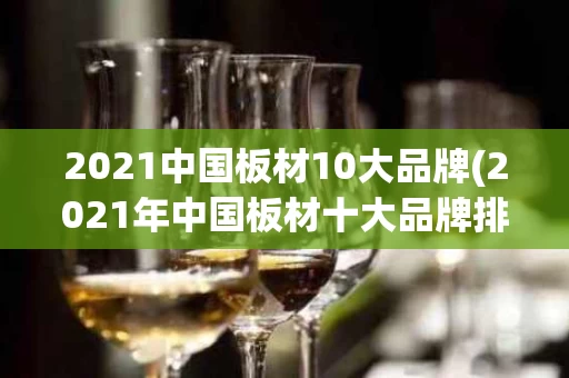 2021中国板材10大品牌(2021年中国板材十大品牌排行榜)