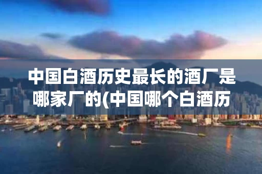 中国白酒历史最长的酒厂是哪家厂的(中国哪个白酒历史最长)