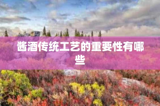 酱酒传统工艺的重要性有哪些