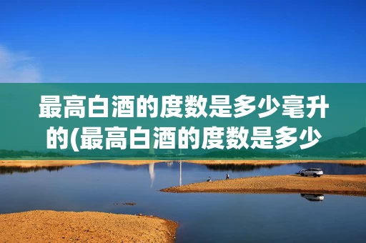 最高白酒的度数是多少毫升的(最高白酒的度数是多少毫升的呢)