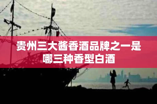 贵州三大酱香酒品牌之一是哪三种香型白酒