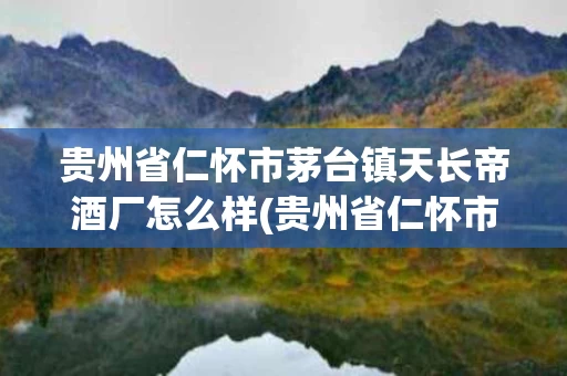 贵州省仁怀市茅台镇天长帝酒厂怎么样(贵州省仁怀市茅台镇天长帝酒厂怎么样呀)