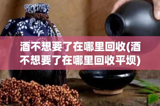 酒不想要了在哪里回收(酒不想要了在哪里回收平坝)