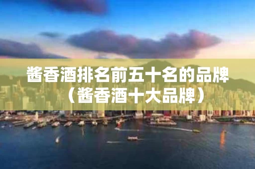 酱香酒排名前五十名的品牌（酱香酒十大品牌）