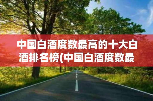 中国白酒度数最高的十大白酒排名榜(中国白酒度数最高的十大白酒排名榜图片)