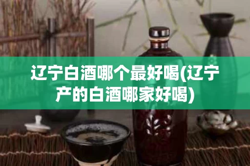 辽宁白酒哪个最好喝(辽宁产的白酒哪家好喝)