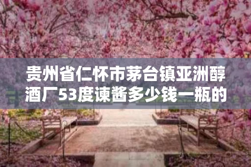 贵州省仁怀市茅台镇亚洲醇酒厂53度谏酱多少钱一瓶的简单介绍