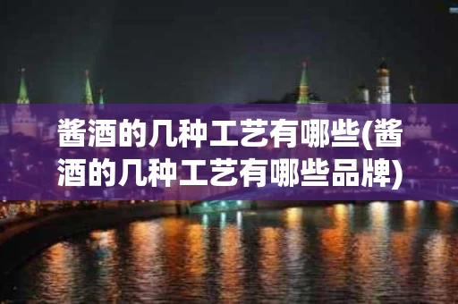 酱酒的几种工艺有哪些(酱酒的几种工艺有哪些品牌)