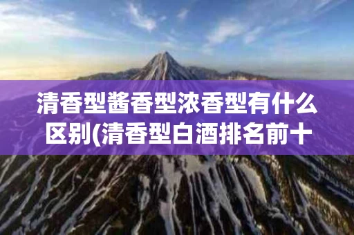 清香型酱香型浓香型有什么区别(清香型白酒排名前十名)