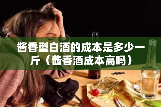酱香型白酒的成本是多少一斤（酱香酒成本高吗）