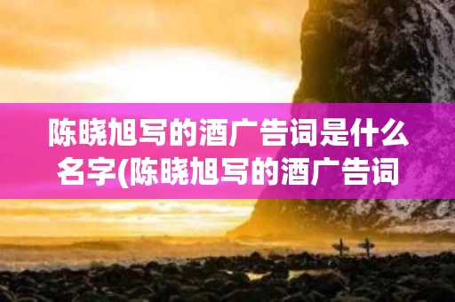 陈晓旭写的酒广告词是什么名字(陈晓旭写的酒广告词是什么名字啊)