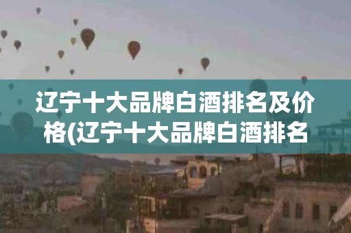 辽宁十大品牌白酒排名及价格(辽宁十大品牌白酒排名及价格表)