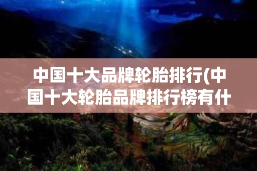 中国十大品牌轮胎排行(中国十大轮胎品牌排行榜有什轮胎)
