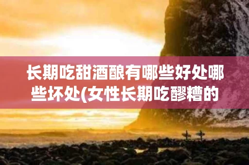 长期吃甜酒酿有哪些好处哪些坏处(女性长期吃醪糟的好处与坏处)