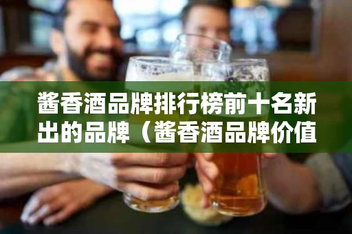 酱香酒品牌排行榜前十名新出的品牌（酱香酒品牌价值排名）