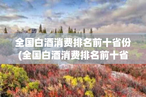 全国白酒消费排名前十省份(全国白酒消费排名前十省份有哪些)
