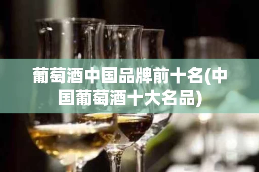 葡萄酒中国品牌前十名(中国葡萄酒十大名品)