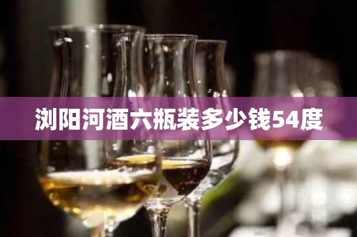 浏阳河酒六瓶装多少钱54度