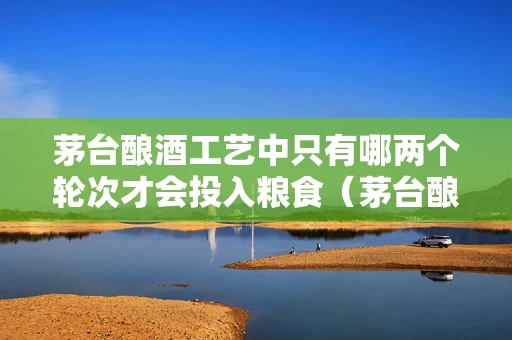 茅台酿酒工艺中只有哪两个轮次才会投入粮食（茅台酿酒粮食从哪里来）