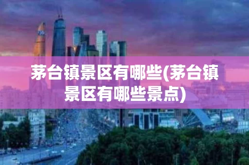 茅台镇景区有哪些(茅台镇景区有哪些景点)