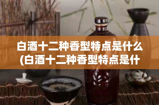白酒十二种香型特点是什么(白酒十二种香型特点是什么呢)