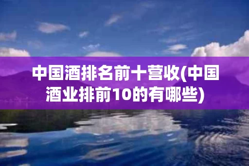 中国酒排名前十营收(中国酒业排前10的有哪些)