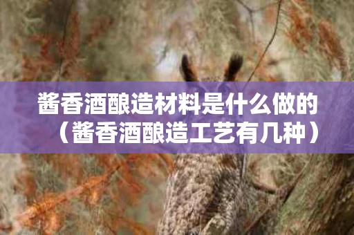 酱香酒酿造材料是什么做的（酱香酒酿造工艺有几种）