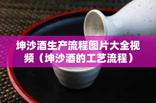 坤沙酒生产流程图片大全视频（坤沙酒的工艺流程）